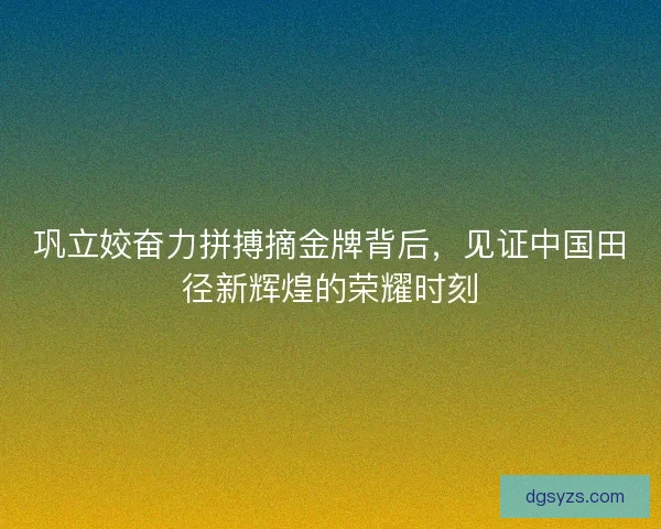 巩立姣奋力拼搏摘金牌背后，见证中国田径新辉煌的荣耀时刻